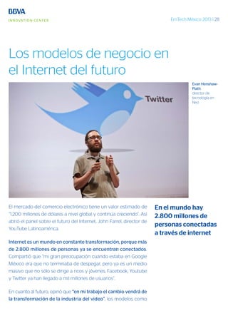 EmTech México 2013 | 28
El mercado del comercio electrónico tiene un valor estimado de
“1.200 millones de dólares a nivel global y continúa creciendo”. Así
abrió el panel sobre el futuro del Internet, John Farrel, director de
YouTube Latinoamérica.
Internet es un mundo en constante transformación, porque más
de 2.800 millones de personas ya se encuentran conectados.
Compartió que “mi gran preocupación cuando estaba en Google
México era que no terminaba de despegar, pero ya es un medio
masivo que no sólo se dirige a ricos y jóvenes; Facebook, Youtube
y Twitter ya han llegado a mil millones de usuarios”.
En cuanto al futuro, opinó que “en mi trabajo el cambio vendrá de
la transformación de la industria del video”; los modelos como
Evan Henshaw-
Plath
director de
tecnología en
Neo
En el mundo hay
2.800 millones de
personas conectadas
a través de internet
Los modelos de negocio en
el Internet del futuro
 