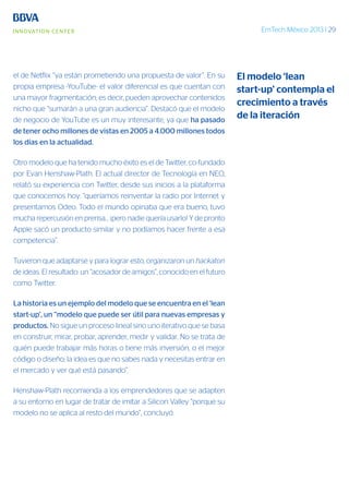 EmTech México 2013 | 29
el de Netflix “ya están prometiendo una propuesta de valor”. En su
propia empresa -YouTube- el valor diferencial es que cuentan con
una mayor fragmentación; es decir, pueden aprovechar contenidos
nicho que “sumarán a una gran audiencia”. Destacó que el modelo
de negocio de YouTube es un muy interesante, ya que ha pasado
de tener ocho millones de vistas en 2005 a 4.000 millones todos
los días en la actualidad.
Otro modelo que ha tenido mucho éxito es el de Twitter, co-fundado
por Evan Henshaw-Plath. El actual director de Tecnología en NEO,
relató su experiencia con Twitter, desde sus inicios a la plataforma
que conocemos hoy: “queríamos reinventar la radio por Internet y
presentamos Odeo. Todo el mundo opinaba que era bueno, tuvo
mucha repercusión en prensa... ¡pero nadie quería usarlo! Y de pronto
Apple sacó un producto similar y no podíamos hacer frente a esa
competencia”.
Tuvieron que adaptarse y para lograr esto, organizaron un hackaton
de ideas. El resultado: un “acosador de amigos”, conocido en el futuro
como Twitter.
La historia es un ejemplo del modelo que se encuentra en el ‘lean
start-up’, un “modelo que puede ser útil para nuevas empresas y
productos. No sigue un proceso lineal sino uno iterativo que se basa
en construir, mirar, probar, aprender, medir y validar. No se trata de
quién puede trabajar más horas o tiene más inversión, o el mejor
código o diseño; la idea es que no sabes nada y necesitas entrar en
el mercado y ver qué está pasando”.
Henshaw-Plath recomienda a los emprendedores que se adapten
a su entorno en lugar de tratar de imitar a Silicon Valley “porque su
modelo no se aplica al resto del mundo”, concluyó.
El modelo ‘lean
start-up’ contempla el
crecimiento a través
de la iteración
 