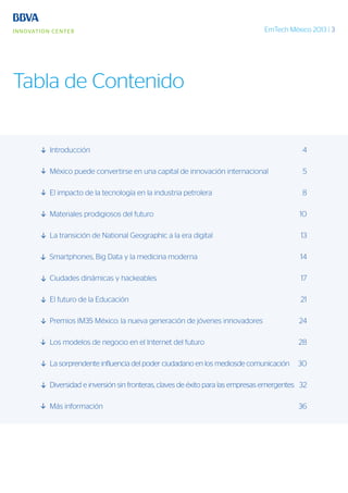 EmTech México 2013 | 3
Tabla de Contenido
Introducción	4
México puede convertirse en una capital de innovación internacional	 5
El impacto de la tecnología en la industria petrolera	 8
Materiales prodigiosos del futuro	 10
La transición de National Geographic a la era digital	 13
Smartphones, Big Data y la medicina moderna	 14
Ciudades dinámicas y hackeables	 17
El futuro de la Educación	 21
Premios IM35 México: la nueva generación de jóvenes innovadores	 24
Los modelos de negocio en el Internet del futuro	 28
La sorprendente influencia del poder ciudadano en los mediosde comunicación	 30
Diversidad e inversión sin fronteras, claves de éxito para las empresas emergentes	 32
Más información	 36
 
