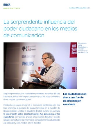 EmTech México 2013 | 30
Según el periodista John Hockenberry, miembro honorífico del MIT
Media Lab, existe una “sorprendente influencia del poder ciudadano
en los medios de comunicación”.
Hockenberry, quien impartió el contenido destacado del día,
hizo referencia al ejemplo del ataque terrorista en la maratón de
Boston (Estados Unidos) el pasado 16 de abril. Durante los sucesos,
la información sobre acontecimientos fue generada por los
ciudadanos, compartida gracias a los medios digitales y siendo
utilizado como fuente de información constantemente, actualizando
a la sociedad y a los medios a nivel mundial.
El periodista
John
Hockenberry,
miembro
honorífico del
MIT Media Lab
Los ciudadanos son
ahora una fuente
de información
constante
La sorprendente influencia del
poder ciudadano en los medios
de comunicación
 