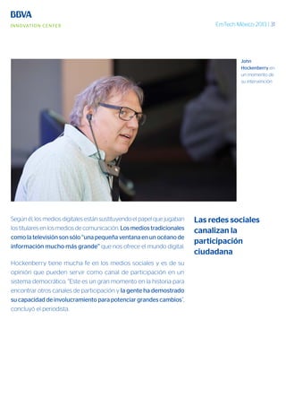 EmTech México 2013 | 31
Según él, los medios digitales están sustituyendo el papel que jugaban
los titulares en los medios de comunicación. Los medios tradicionales
como la televisión son sólo “una pequeña ventana en un océano de
información mucho más grande” que nos ofrece el mundo digital.
Hockenberry tiene mucha fe en los medios sociales y es de su
opinión que pueden servir como canal de participación en un
sistema democrático. “Este es un gran momento en la historia para
encontrar otros canales de participación y la gente ha demostrado
su capacidad de involucramiento para potenciar grandes cambios”,
concluyó el periodista.
John
Hockenberry en
un momento de
su intervención
Las redes sociales
canalizan la
participación
ciudadana
 