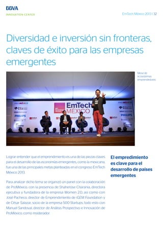 EmTech México 2013 | 32
Lograr entender que el emprendimiento es una de las piezas claves
para el desarrollo de las economías emergentes, como la mexicana,
fue una de las principales metas planteadas en el congreso EmTech
México 2013.
Para analizar dicho tema se organizó un panel con la colaboración
de ProMéxico, con la presencia de Shaherose Charania, directora
ejecutiva y fundadora de la empresa Women 2.0, así como con
José Pacheco, director de Emprendimiento de iGEM Foundation y
de César Salazar, socio de la empresa 500 Startups; todo esto con
Manuel Sandoval, director de Análisis Prospectivo e Innovación de
ProMéxico, como moderador.
Mesa de
ecosistemas
emprendedores
El empredimiento
es clave para el
desarrollo de países
emergentes
Diversidad e inversión sin fronteras,
claves de éxito para las empresas
emergentes
 