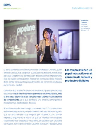 EmTech México 2013 | 33
El panel comenzó con la intervención de Shaherose Charania, quien
enfocó su discurso a explicar cuáles son los factores necesarios
para que se optimice la construcción de ecosistemas empresariales,
esto es, cuáles son los puntos necesarios con los que cada negocio
debe contar para que los procedimientos, así como los resultados,
aumenten su calidad.
Dentro de esta lista de factores Charania señaló que los primordiales
debían ser: crear una cultura que permita la creatividad, esto, más
la presencia de procesos de conversión de talento y transferencia
de conocimiento, es lo que permite a una empresa emergente el
multiplicar sus posibilidades de éxito.
Además de esto, la directora ejecutiva de Women 2.0, con ubicación
en Silicon Valley, explicó por qué la elección de desarrollar un negocio
que se centra en start-ups dirigidas por mujeres. Como primer
respuesta argumentó el hecho de que las mujeres son un grupo
socioeconómico “poderoso y lucrativo”, de acuerdo con Charania
las mujeres “son 71 por ciento de usuarios activos en Facebook, ellas
Las mujeres tienen un
papel más activo en el
consumo de canales y
productos digitales
Shaherose
Charania
directora
ejecutiva y
fundadora de
Women 2.0
 