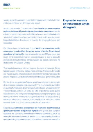 EmTech México 2013 | 34
son las que más compran y usan la tecnología web y móvil y toman
el 85 por ciento de las decisiones de gasto”.
Aunado a lo anterior Charania afirmó que “las start-ups con mujeres
obtienenhastaun42porcientomásderetornosenventasyademás,
estas son más innovadoras, sostenibles y tienen más posibilidades de
sobrevivir”, dejando en claro que sin la presencia del sexo femenino
las probabilidades de éxito en el mundo del emprendimiento son
reducidas.
Por último, la empresaria sugirió que México se encuentra frente
a una gran oportunidad de poder sumar el sector femenino al
mundo de la innovación, esto argumentando que México es un país
joven en la creación de nuevas tecnologías por lo que la absoluta
presencia de los hombres en los puestos de poder aún no se ha
dado como en Estados Unidos.
Terminada la primera intervención se dio paso al turno de César
Salazar, quien enfocó su plática hacía el tema financiero, teniendo
por marco que los emprendedores deben tener clara la necesidad de
poseer negocios verdaderamente sostenibles que generen liquidez.
Dentro de su presentación Salazar señaló que el retorno al mercado
de la inversión realizada en la innovación “no es un asunto que sobre
el que los fundadores de empresas suelen hacer un análisis serio”,
y sin embargo, este es un tema de vital importancia para que la
existencia de una compañía emergente se pueda prolongar, ya que
de lo contrario los inversores no logran satisfacer sus expectativas y
terminan retirando la inversión, como dijo Salazar: “no sólo consiste
en crear valor sino una forma sostenible de crear valor”.
Según Salazar, debemos recordar que los inversores no obtienen sus
ganancias mediante el reparto de ingresos sino gracias a las compras
realizadas por los mismos fundadores o mediante las ofertas públicas de
venta, por esta razón es favorable apostar por compras favorecidas en las
queelpesodegeneraringresossepuedadistribuirdeentretresaseisaños.
Emprender consiste
en transformar la vida
de la gente
 