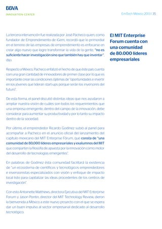 EmTech México 2013 | 35
La tercera intervención fue realizada por José Pacheco quien, como
fundador de Emprendimiento de iGem, recordó que lo primordial
en el terreno de las empresas de emprendimiento es enfocarse en
crear algo nuevo que logre transformar la vida de la gente, “no es
suficiente hacer investigación sino que también hay que inventar”,
dijo.
Respecto a México, Pacheco enfatizó el hecho de que éste país cuenta
con una gran cantidad de innovadores de primer clase por lo que es
importante crear las condiciones óptimas de “oportunidades e invertir
en los jóvenes que lideran start-ups porque serán los inversores del
futuro”.
De esta forma, el panel discutió distintas ideas que nos ayudaron a
ampliar nuestra visión de cuáles son todos los requerimientos que
una empresa emergente, dentro del campo de la innovación, debe
considerar para aumentar su productividad y por lo tanto su impacto
dentro de la sociedad.
Por último, el emprendedor Ricardo Godínez subió al panel para
acompañar a Pacheco en el anuncio oficial del lanzamiento del
capítulo mexicano del MIT Enterprise Fórum, que consta de “una
comunidad de 80,000 líderes empresariales y exalumnos del MIT
que comparten la filosofía de apuesta por la innovación como motor
del desarrollo de tecnologías emergentes”.
En palabras de Godínez ésta comunidad facilitará la existencia
de “un ecosistema de científicos y tecnológicos emprendedores
e inversionistas especializados con visión y enfoque de impacto
local listo para capitalizar las ideas procedentes de los centros de
investigación”.
Con esto Antoinette Matthews, directora Ejecutiva del MIT Enterprise
Forum y Jason Pontin, director del MIT Technology Review, dieron
la bienvenida a México a este nuevo proyecto con el que se espera
dar un buen impulso al sector empresarial dedicado al desarrollo
tecnológico.
El MIT Enterprise
Forum cuenta con
una comunidad
de 80.000 líderes
empresariales
 