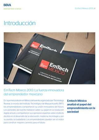 EmTech México 2013 | 4
Emtech México
analizó el papel del
emprendimiento en la
sociedad
Introducción
EmTech México 2013: La fuerza innovadora
del emprendedor mexicano
En laprimeraediciónenMéxicodeleventoorganizadoporTechnology
Review, la revista del Instituto Tecnológico de Massachusetts (MIT),
los emprendedores compartieron su visión innovadora del futuro.
Los ponentes del evento hablaron sobre su papel en la revolución
digital actual y compartieron sus opiniones expertas sobre el efecto
de ésta en el desarrollo de la educación, medicina, tecnología y, por
su puesto, la ciudadanía. Los emprendedores pueden ser el motor
para construir mejores caminos para el futuro.
 