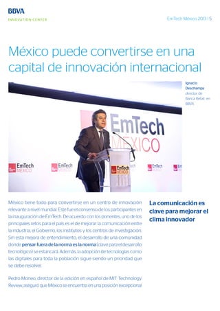 EmTech México 2013 | 5
México tiene todo para convertirse en un centro de innovación
relevante a nivel mundial. Este fue el consenso de los participantes en
la inauguración de EmTech. De acuerdo con los ponentes, uno de los
principales retos para el país es el de mejorar la comunicación entre
la industria, el Gobierno, los institutos y los centros de investigación.
Sin esta mejora de entendimiento, el desarrollo de una comunidad
donde pensar fuera de la norma es la norma (clave para el desarrollo
tecnológico) se estancará. Además, la adopción de tecnologías como
las digitales para toda la población sigue siendo un prioridad que
se debe resolver.
Pedro Moneo, director de la edición en español de MIT Technology
Review, aseguró que México se encuentra en una posición excepcional
Ignacio
Deschamps
director de
Banca Retail en
BBVA
La comunicación es
clave para mejorar el
clima innovador
México puede convertirse en una
capital de innovación internacional
 