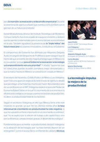 EmTech México 2013 | 6
para la inversión, la innovación y el desarrollo empresarial. Durante
la ceremonia de apertura añadió que eventos como EmTech son el
germen de un futuro prometedor.
Daniel Moska Arreola, director del Instituto Tecnológico de Monterrey
Campus Santa Fe, fue el encargado de inaugurar el evento y destacó
que los agentes fundamentales para el avance del país se encontraban
en la sala. También agradeció la presencia de la “triple hélice” del
futuro mexicano: los jóvenes innovadores, la industria y el Gobierno.
El compromiso del Gobierno fue afirmado por Alejandro Delgado
Ayala, encargado del despacho de ProMéxico, quien aseguró que el
hecho de que un evento de esta magnitud tenga lugar en México no
es casualidad, “porque para el Gobierno la innovación, la tecnología
y el emprendimiento son una prioridad”. Y añadió: “queremos que
los mexicanos puedan acceder a empleos mejor remunerados y
que la marca ‘hecho en México’ se convierta en ‘creado en México’”.
El secretario de Hacienda y Crédito Público de México, Luis Videgaray,
quien hizo una aparición especial durante el acto de apertura, detalló
que para llegar a esa frase hay mucho por hacer. Recordando a uno
de sus profesores en el MIT, Videgaray explicó la teoría del Nobel de
Economía Robert Solow, en la cual “el crecimiento de la economía es la
eficiencia tecnológica con la que usamos los factores de producción,
es decir, la productividad total de los factores”.
Según el secretario Videgaray, el reto que México tiene ante este
respecto es grande, ya que “en los últimos treinta años la tasa
interanual de crecimiento en productividad ha sido negativa, lo
que ha supuesto un freno importante en el crecimiento económico”,
que “no se explica por la adición de trabajo o de capital físico, sino
por la eficiencia y productividad gracias al desarrollo tecnológico”.
Fundamental para aumentar la productividad, destacó Videgaray,
es la adopción de tecnologías que “ya hace tiempo dejaron de ser
emergentes”, como el acceso fácil a un Internet de calidad o técnicas
Jason Pontin
director de MIT Technology Review
Luis Videgaray
secretario de Hacienda y Crédito
Público
Alejandro Delgado Ayala
encargado del Despacho de ProMéxico
Carlos Morales
director general de Pemex Exploración
y Producción
Ignacio Deschamps
director de Banca Retail en BBVA
La tecnología impulsa
la mejora de la
productividad
 