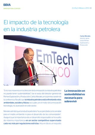 EmTech México 2013 | 8
“Sinonosmovemosenladireccióndelainnovación,laindustriapetrolera
no puede tener sustentabilidad”, fue el aviso del director general de
PemexExploraciónyProducción,CarlosMorales,enlaprimerasesiónde
laconferencia.Resaltóquelaindustriapetroleraestáenfrentandoretos
ambientales,socialesyfísicos, los cuales, sin el motor de la innovación
tecnología, no avanzarán en este sector.
Moralesadmitióquelaindustriapetrolera“noespercibidacomoamable
para el medio ambiente ni para el desarrollo de las comunidades”.
Aseguró que la importancia de un desarrollo responsable se ha vuelto
de máxima importancia en un sector competitivo supervisado
cada vez más por regulaciones estrictas. Hoy en día es un requisito
Carlos Morales
director gene-
ral de Pemex
Exploración y
Producción
La innovación en
sostenibilidad es
necesaria para
sobrevivir
El impacto de la tecnología
en la industria petrolera
 