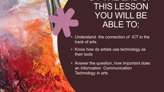 BY THE END OF
THIS LESSON
YOU WILL BE
ABLE TO:
• Understand the connection of ICT in the
track of arts.
• Know how do artists use technology as
their tools
• Answer the question, how important does
an Information Communication
Technology in arts
 