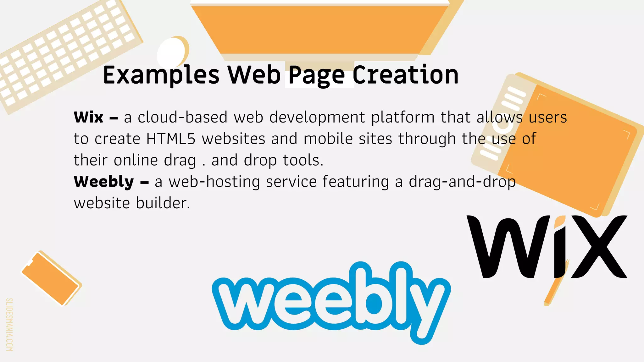 SLIDESMANIA.COM
SLIDESMANIA.COM
Examples Web Page Creation
Wix – a cloud-based web development platform that allows users
to create HTML5 websites and mobile sites through the use of
their online drag . and drop tools.
Weebly – a web-hosting service featuring a drag-and-drop
website builder.
 