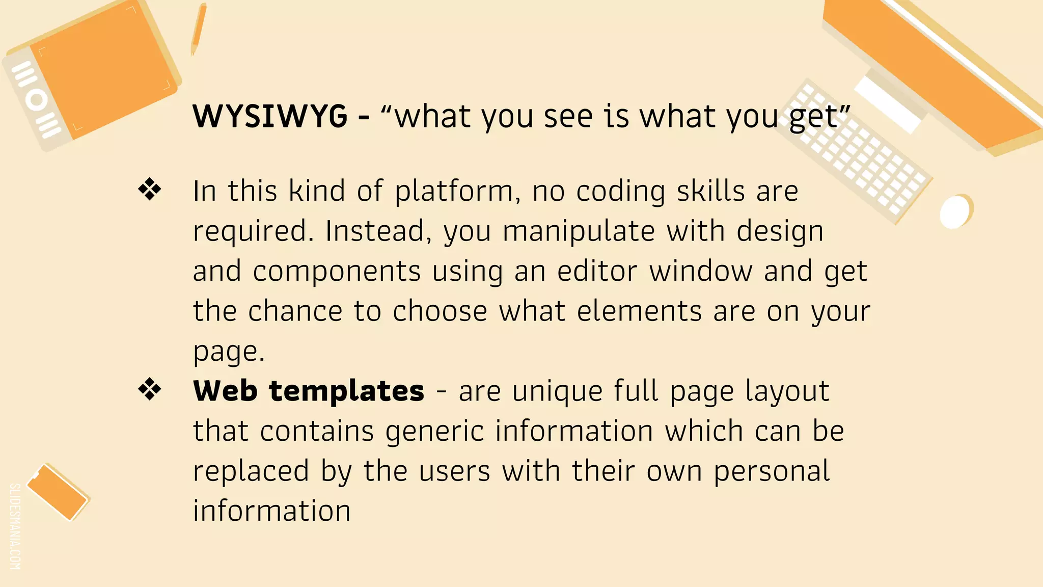 SLIDESMANIA.COM
WYSIWYG - “what you see is what you get”
❖ In this kind of platform, no coding skills are
required. Instead, you manipulate with design
and components using an editor window and get
the chance to choose what elements are on your
page.
❖ Web templates - are unique full page layout
that contains generic information which can be
replaced by the users with their own personal
information
 