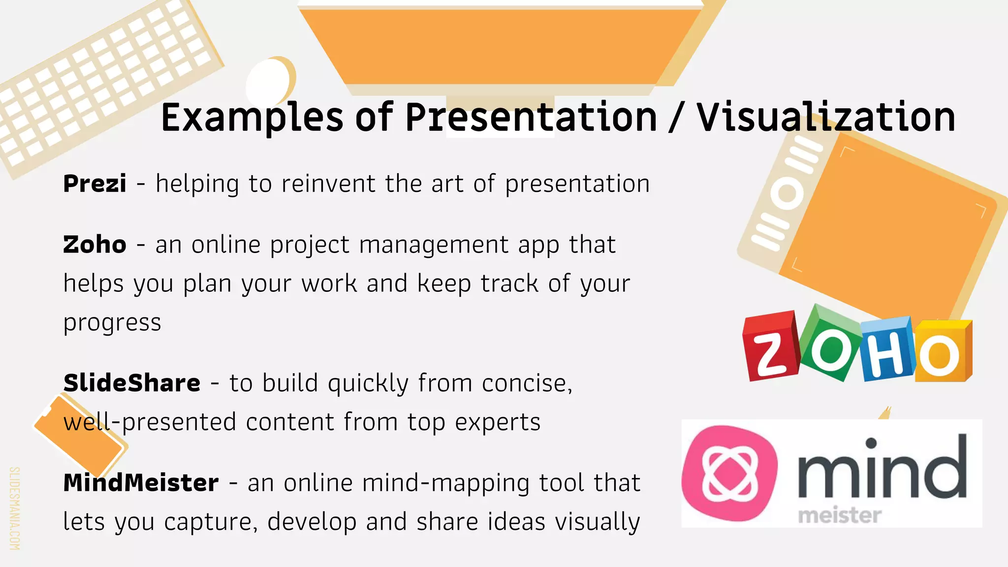 SLIDESMANIA.COM
SLIDESMANIA.COM
Examples of Presentation / Visualization
Prezi - helping to reinvent the art of presentation
Zoho - an online project management app that
helps you plan your work and keep track of your
progress
SlideShare - to build quickly from concise,
well-presented content from top experts
MindMeister - an online mind-mapping tool that
lets you capture, develop and share ideas visually
 