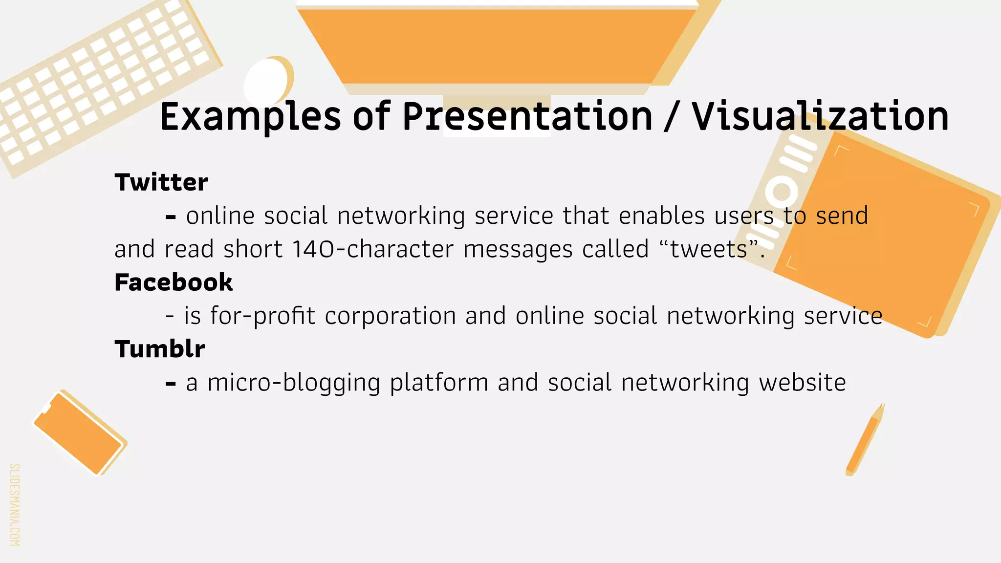 SLIDESMANIA.COM
SLIDESMANIA.COM
Examples of Presentation / Visualization
Twitter
- online social networking service that enables users to send
and read short 140-character messages called “tweets”.
Facebook
- is for-proﬁt corporation and online social networking service
Tumblr
- a micro-blogging platform and social networking website
 