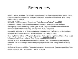 References
                                                        	
  
•    Babcock	
  Irvin	
  C,	
  Wyer	
  PC,	
  Gerson	
  LW.	
  PrevenKve	
  care	
  in	
  the	
  emergency	
  department,	
  Part	
  II:	
  
     Clinical	
  prevenKve	
  services-­‐-­‐an	
  emergency	
  medicine	
  evidence-­‐based	
  review.	
  Acad	
  Emerg	
  
     Med	
  2000	
  7(9):1042-­‐54.	
  
•    NHAMCS,	
  “2009	
  Emergency	
  Department	
  Visits:	
  Summary	
  Tables	
  “,	
  May	
  2012	
  
•    Centers	
  for	
  Disease	
  Control	
  and	
  PrevenKon’s	
  NaKonal	
  Center	
  for	
  Health	
  StaKsKcs:	
  
     “Emergency	
  Room	
  Use	
  Among	
  Adults	
  Aged	
  18–64:	
  Early	
  Release	
  of	
  EsKmates	
  From	
  the	
  
     NaKonal	
  Health	
  Interview	
  Survey,	
  January–June	
  2011,”	
  May	
  2012	
  
•    Ranney	
  ML,	
  Choo	
  EK,	
  et	
  al	
  “Emergency	
  Department	
  PaKents’	
  Preferences	
  for	
  Technology-­‐
     Based	
  Behavioral	
  IntervenKons.”	
  Ann	
  Emerg	
  Med	
  2012	
  60(2):218-­‐227	
  
•    Choo	
  EK,	
  Ranney	
  ML,	
  et	
  al	
  “A	
  systemaKc	
  review	
  of	
  emergency	
  department	
  technology-­‐based	
  
     behavioral	
  health	
  intervenKons”	
  Acad	
  Emerg	
  Med	
  2012	
  19(3):318-­‐28	
  
•    Moskop	
  JC	
  et	
  al.	
  “From	
  Hippocrates	
  to	
  HIPAA:	
  Privacy	
  and	
  ConﬁdenKality	
  in	
  Emergency	
  
     Medicine	
  Part	
  II:	
  Challenges	
  in	
  the	
  Emergency	
  Department.”	
  Ann	
  Emerg	
  Med	
  2005	
  45(1):
     60-­‐67	
  
•    US	
  General	
  AccounKng	
  Oﬃce,	
  “'Hospital	
  Emergency	
  Departments:	
  Crowded	
  CondiKons	
  Vary	
  
     among	
  Hospitals	
  and	
  CommuniKes”,	
  March	
  28,	
  2003	
  
 
