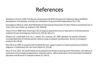 References
                                                                 	
  
Boudreaux,	
  ED	
  et	
  al,	
  2009.	
  The	
  Dynamic	
  Assessment	
  and	
  Referral	
  System	
  for	
  Substance	
  Abuse	
  (DARSSA):	
  
development,	
  funcKonality,	
  and	
  end-­‐user	
  saKsfacKon.	
  Drug	
  and	
  alcohol	
  dependence	
  99,	
  37-­‐46.	
  
Cunningham,	
  RM	
  et	
  al,	
  2012.	
  Brief	
  MoKvaKonal	
  Interviewing	
  IntervenKon	
  for	
  Peer	
  Violence	
  and	
  Alcohol	
  Use	
  in	
  
Teens:	
  One-­‐Year	
  Follow-­‐up.	
  Pediatrics	
  129,	
  1083-­‐90.	
  
Houry,	
  D	
  et	
  al,	
  2008.	
  Does	
  screening	
  in	
  the	
  emergency	
  department	
  hurt	
  or	
  help	
  vicKms	
  of	
  inKmate	
  partner	
  
violence?	
  Annals	
  of	
  emergency	
  medicine	
  51,	
  433-­‐42,	
  442.e1-­‐7.	
  
Rhodes,	
  K.V.,	
  Lauderdale,	
  D.S.,	
  He,	
  T.,	
  Howes,	
  D.S.,	
  Levinson,	
  W.,	
  2002.	
  Between	
  me	
  and	
  the	
  computer:	
  
increased	
  detecKon	
  of	
  inKmate	
  partner	
  violence	
  using	
  a	
  computer	
  quesKonnaire.	
  Annals	
  of	
  emergency	
  
medicine	
  40,	
  476-­‐84.	
  
Roy,	
  PM	
  et	
  al,	
  2009.	
  A	
  computerized	
  handheld	
  decision-­‐support	
  system	
  to	
  improve	
  pulmonary	
  embolism	
  
diagnosis:	
  a	
  randomized	
  trial.	
  Ann	
  Intern	
  Med.151,	
  677-­‐86.	
  
Vaca,	
  FE	
  et	
  al,	
  2011.	
  Six-­‐month	
  follow-­‐up	
  of	
  computerized	
  alcohol	
  screening,	
  brief	
  intervenKon,	
  and	
  referral	
  to	
  
treatment	
  in	
  the	
  emergency	
  department.	
  Substance	
  abuse	
  :	
  oﬃcial	
  publicaKon	
  of	
  the	
  AssociaKon	
  for	
  Medical	
  
EducaKon	
  and	
  Research	
  in	
  Substance	
  Abuse	
  32,	
  144-­‐52.	
  
	
  
 
