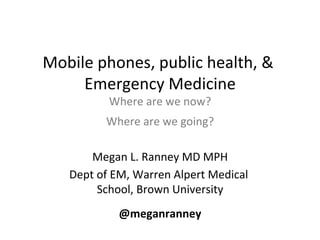Mobile	
  phones,	
  public	
  health,	
  &	
  
     Emergency	
  Medicine        	
  
                Where	
  are	
  we	
  now?	
  
                                          	
  
               Where	
  are	
  we	
  going?
                             	
  
         Megan	
  L.	
  Ranney	
  MD	
  MPH         	
  
     Dept	
  of	
  EM,	
  Warren	
  Alpert	
  Medical	
  
             School,	
  Brown	
  University    	
  
                                	
  


                   @meganranney	
  
 