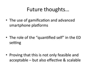 Future	
  thoughts…	
  
•  The	
  use	
  of	
  gamiﬁcaKon	
  and	
  advanced	
  
   smartphone	
  plasorms	
  

•  The	
  role	
  of	
  the	
  “quanKﬁed	
  self”	
  in	
  the	
  ED	
  
     seNng	
  
	
  
•  Proving	
  that	
  this	
  is	
  not	
  only	
  feasible	
  and	
  
     acceptable	
  –	
  but	
  also	
  eﬀecKve	
  &	
  scalable	
  
	
  
 