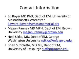 Contact	
  InformaKon	
  
•  Ed	
  Boyer	
  MD	
  PhD,	
  Dept	
  of	
  EM,	
  University	
  of	
  
   Massachuseus-­‐Worcester	
  
   Edward.Boyer@umassmemorial.org	
  	
  
•  Megan	
  Ranney	
  MD	
  MPH,	
  Dept	
  of	
  EM,	
  Brown	
  
   University	
  megan_ranney@brown.edu	
  
•  Neal	
  Sikka,	
  MD,	
  Dept	
  of	
  EM,	
  George	
  
   Washington	
  University	
  nsikka@mfa.gwu.edu	
  
•  Brian	
  Suﬀoleuo,	
  MD	
  MS,	
  Dept	
  of	
  EM,	
  
   University	
  of	
  Piusburgh	
  suxp@upmc.edu	
  
 