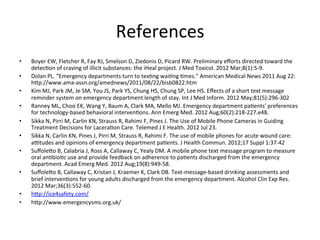 References
                                                                   	
  
•    Boyer	
  EW,	
  Fletcher	
  R,	
  Fay	
  RJ,	
  Smelson	
  D,	
  Ziedonis	
  D,	
  Picard	
  RW.	
  Preliminary	
  eﬀorts	
  directed	
  toward	
  the	
  
     detecKon	
  of	
  craving	
  of	
  illicit	
  substances:	
  the	
  iHeal	
  project.	
  J	
  Med	
  Toxicol.	
  2012	
  Mar;8(1):5-­‐9.	
  
•    Dolan	
  PL.	
  “Emergency	
  departments	
  turn	
  to	
  texKng	
  waiKng	
  Kmes.”	
  American	
  Medical	
  News	
  2011	
  Aug	
  22:	
  	
  
     hup://www.ama-­‐assn.org/amednews/2011/08/22/bisb0822.htm	
  
•    Kim	
  MJ,	
  Park	
  JM,	
  Je	
  SM,	
  You	
  JS,	
  Park	
  YS,	
  Chung	
  HS,	
  Chung	
  SP,	
  Lee	
  HS.	
  Eﬀects	
  of	
  a	
  short	
  text	
  message	
  
     reminder	
  system	
  on	
  emergency	
  department	
  length	
  of	
  stay.	
  Int	
  J	
  Med	
  Inform.	
  2012	
  May;81(5):296-­‐302	
  	
  
•    Ranney	
  ML,	
  Choo	
  EK,	
  Wang	
  Y,	
  Baum	
  A,	
  Clark	
  MA,	
  Mello	
  MJ.	
  Emergency	
  department	
  paKents'	
  preferences	
  
     for	
  technology-­‐based	
  behavioral	
  intervenKons.	
  Ann	
  Emerg	
  Med.	
  2012	
  Aug;60(2):218-­‐227.e48.	
  
•    Sikka	
  N,	
  Pirri	
  M,	
  Carlin	
  KN,	
  Strauss	
  R,	
  Rahimi	
  F,	
  Pines	
  J.	
  The	
  Use	
  of	
  Mobile	
  Phone	
  Cameras	
  in	
  Guiding	
  
     Treatment	
  Decisions	
  for	
  LaceraKon	
  Care.	
  Telemed	
  J	
  E	
  Health.	
  2012	
  Jul	
  23.	
  	
  
•    Sikka	
  N,	
  Carlin	
  KN,	
  Pines	
  J,	
  Pirri	
  M,	
  Strauss	
  R,	
  Rahimi	
  F.	
  The	
  use	
  of	
  mobile	
  phones	
  for	
  acute	
  wound	
  care:	
  
     aNtudes	
  and	
  opinions	
  of	
  emergency	
  department	
  paKents.	
  J	
  Health	
  Commun.	
  2012;17	
  Suppl	
  1:37-­‐42	
  
•    Suﬀoleuo	
  B,	
  Calabria	
  J,	
  Ross	
  A,	
  Callaway	
  C,	
  Yealy	
  DM.	
  A	
  mobile	
  phone	
  text	
  message	
  program	
  to	
  measure	
  
     oral	
  anKbioKc	
  use	
  and	
  provide	
  feedback	
  on	
  adherence	
  to	
  paKents	
  discharged	
  from	
  the	
  emergency	
  
     department.	
  Acad	
  Emerg	
  Med.	
  2012	
  Aug;19(8):949-­‐58.	
  	
  
•    Suﬀoleuo	
  B,	
  Callaway	
  C,	
  Kristan	
  J,	
  Kraemer	
  K,	
  Clark	
  DB.	
  Text-­‐message-­‐based	
  drinking	
  assessments	
  and	
  
     brief	
  intervenKons	
  for	
  young	
  adults	
  discharged	
  from	
  the	
  emergency	
  department.	
  Alcohol	
  Clin	
  Exp	
  Res.	
  
     2012	
  Mar;36(3):552-­‐60.	
  
•    hup://ice4safety.com/	
  
•    hup://www.emergencysms.org.uk/	
  
 