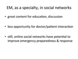 EM,	
  as	
  a	
  specialty,	
  in	
  social	
  networks
                                                         	
  
•  great	
  content	
  for	
  educaKon,	
  discussion	
  

•  less	
  opportunity	
  for	
  doctor/paKent	
  interacKon	
  

•  sKll,	
  online	
  social	
  networks	
  have	
  potenKal	
  to	
  
   improve	
  emergency	
  preparedness	
  &	
  response	
  
 