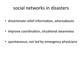 social	
  networks	
  in	
  disasters
                                           	
  

•  disseminate	
  relief	
  informaKon,	
  whereabouts	
  

•  improve	
  coordinaKon,	
  situaKonal	
  awareness	
  

•  spontaneous;	
  not	
  led	
  by	
  emergency	
  physicians
                                                             	
  
	
  
 