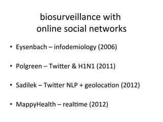 biosurveillance	
  with	
  
                                        	
  
             online	
  social	
  networks    	
  
•  Eysenbach	
  –	
  infodemiology	
  (2006)	
  

•  Polgreen	
  –	
  Twiuer	
  &	
  H1N1	
  (2011)	
  

•  Sadilek	
  –	
  Twiuer	
  NLP	
  +	
  geolocaKon	
  (2012)	
  

•  MappyHealth	
  –	
  realKme	
  (2012)	
  
 
