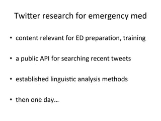 Twiuer	
  research	
  for	
  emergency	
  med	
  

•  content	
  relevant	
  for	
  ED	
  preparaKon,	
  training	
  

•  a	
  public	
  API	
  for	
  searching	
  recent	
  tweets	
  
	
  
•  established	
  linguisKc	
  analysis	
  methods	
  

•  then	
  one	
  day…	
  
 