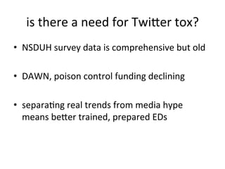 is	
  there	
  a	
  need	
  for	
  Twiuer	
  tox?	
  
•  NSDUH	
  survey	
  data	
  is	
  comprehensive	
  but	
  old	
  

•  DAWN,	
  poison	
  control	
  funding	
  declining	
  

•  separaKng	
  real	
  trends	
  from	
  media	
  hype	
  
   means	
  beuer	
  trained,	
  prepared	
  EDs	
  
 