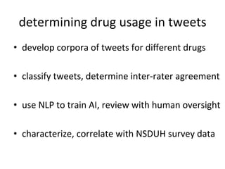 determining	
  drug	
  usage	
  in	
  tweets
                                            	
  
•  develop	
  corpora	
  of	
  tweets	
  for	
  diﬀerent	
  drugs	
  

•  classify	
  tweets,	
  determine	
  inter-­‐rater	
  agreement	
  
	
  
•  use	
  NLP	
  to	
  train	
  AI,	
  review	
  with	
  human	
  oversight	
  

•  characterize,	
  correlate	
  with	
  NSDUH	
  survey	
  data	
  
 