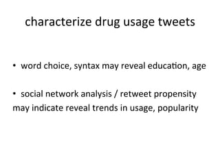 characterize	
  drug	
  usage	
  tweets
                                          	
  


•  word	
  choice,	
  syntax	
  may	
  reveal	
  educaKon,	
  age	
  

•  social	
  network	
  analysis	
  /	
  retweet	
  propensity	
  	
  
may	
  indicate	
  reveal	
  trends	
  in	
  usage,	
  popularity	
  	
  
 