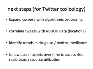 next	
  steps	
  (for	
  Twiuer	
  toxicology)
                                              	
  
•  Expand	
  corpora	
  with	
  algorithmic	
  processing	
  

•  correlate	
  tweets	
  with	
  NSDUH	
  data	
  (locaKon?)	
  

•  idenKfy	
  trends	
  in	
  drug	
  use	
  /	
  toxicosurveillance	
  
                                                                    	
  

•  follow	
  users’	
  tweets	
  over	
  Kme	
  to	
  assess	
  risk,	
  
   recidivism,	
  resource	
  uKlizaKon	
  
 