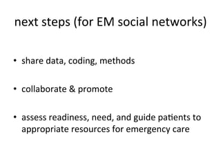 next	
  steps	
  (for	
  EM	
  social	
  networks)
                                                 	
  

•  share	
  data,	
  coding,	
  methods	
  

•  collaborate	
  &	
  promote	
  

•  assess	
  readiness,	
  need,	
  and	
  guide	
  paKents	
  to	
  
   appropriate	
  resources	
  for	
  emergency	
  care	
  
 