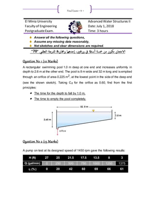 Final Exam.- 1 -
El Minia University Advanced Water Structures II
Faculty of Engineering Date: July 1, 2018
PostgraduateExam. Time: 3 hours
 Answer all the following questions,
 Assume any missing data reasonably,
 Net sketches and clear dimensions are required.
‫ورقتني‬ ‫يف‬ ‫ئةل‬‫س‬‫أ‬ ‫مخسة‬ ‫من‬ ‫مكون‬ ‫الامتحان‬
‫وهجان‬ ‫حدههام‬‫إ‬ ،
&
" ‫إلعظمي‬ ‫إدلرجة‬
0
7
“
Question No 1 (10 Marks)
A rectangular swimming pool 1.0 m deep at one end and increases uniformly in
depth to 2.6 m at the other end. The pool is 8 m wide and 32 m long and is emptied
through an orifice of area 0.225 m2
, at the lowest point in the side of the deep end
(see the shown sketch). Taking Cd for the orifice as 0.60, find from the first
principles:
 The time for the depth to fall by 1.0 m,
 The time to empty the pool completely.
Question No 2 (15 Marks)
A pump on test at its designed speed of 1450 rpm gave the following results:
H (ft) 27 25 21.5 17.5 13.5 8 3
Q (gal/min) 0 250 500 750 1000 1250 1375
 (%) 0 20 42 60 69 66 61
 