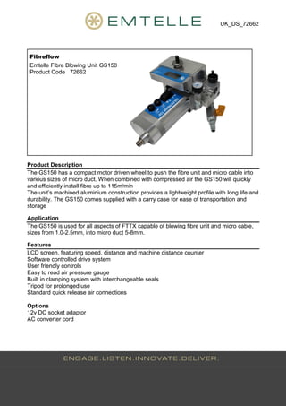 UK_DS_72662
Fibreflow
Emtelle Fibre Blowing Unit GS150
Product Code 72662
Product Description
The GS150 has a compact motor driven wheel to push the fibre unit and micro cable into
various sizes of micro duct. When combined with compressed air the GS150 will quickly
and efficiently install fibre up to 115m/min
The unit’s machined aluminium construction provides a lightweight profile with long life and
durability. The GS150 comes supplied with a carry case for ease of transportation and
storage
Application
The GS150 is used for all aspects of FTTX capable of blowing fibre unit and micro cable,
sizes from 1.0-2.5mm, into micro duct 5-8mm.
Features
LCD screen, featuring speed, distance and machine distance counter
Software controlled drive system
User friendly controls
Easy to read air pressure gauge
Built in clamping system with interchangeable seals
Tripod for prolonged use
Standard quick release air connections
Options
12v DC socket adaptor
AC converter cord
Tel: +44 (0)191 490 1547
Fax: +44 (0)191 477 5371
Email: northernsales@thorneandderrick.co.uk
Website: www.cablejoints.co.uk
www.thorneanderrick.co.uk
 