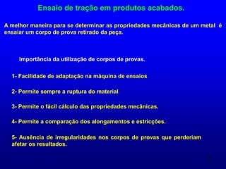 57
Ensaio de tração em produtos acabados.
A melhor maneira para se determinar as propriedades mecânicas de um metal é
ensaiar um corpo de prova retirado da peça.
Importância da utilização de corpos de provas.
1- Facilidade de adaptação na máquina de ensaios.
2- Permite sempre a ruptura do material.
3- Permite o fácil cálculo das propriedades mecânicas.
4- Permite a comparação dos alongamentos e estricções.
5- Ausência de irregularidades nos corpos de provas que perderiam
afetar os resultados.
 