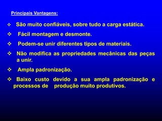 Principais Vantagens:
 São muito confiáveis, sobre tudo a carga estática.
 Fácil montagem e desmonte.
 Podem-se unir diferentes tipos de materiais.
 Não modifica as propriedades mecânicas das peças
a unir.
 Ampla padronização.
 Baixo custo devido a sua ampla padronização e
processos de produção muito produtivos.
 