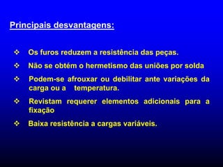 Principais desvantagens:
 Os furos reduzem a resistência das peças.
 Não se obtém o hermetismo das uniões por solda
 Podem-se afrouxar ou debilitar ante variações da
carga ou a temperatura.
 Revistam requerer elementos adicionais para a
fixação
 Baixa resistência a cargas variáveis.
 