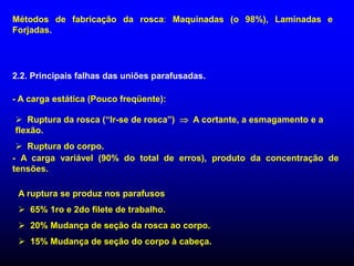Métodos de fabricação da rosca: Maquinadas (o 98%), Laminadas e
Forjadas.
2.2. Principais falhas das uniões parafusadas.
- A carga estática (Pouco freqüente):
 Ruptura da rosca (“Ir-se de rosca”)  A cortante, a esmagamento e a
flexão.
 Ruptura do corpo.
- A carga variável (90% do total de erros), produto da concentração de
tensões.
A ruptura se produz nos parafusos
 65% 1ro e 2do filete de trabalho.
 20% Mudança de seção da rosca ao corpo.
 15% Mudança de seção do corpo à cabeça.
 