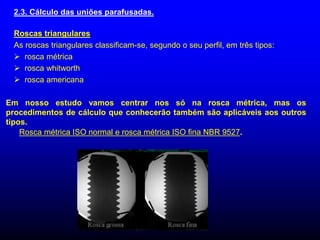 2.3. Cálculo das uniões parafusadas.
Roscas triangulares
As roscas triangulares classificam-se, segundo o seu perfil, em três tipos:
 rosca métrica
 rosca whitworth
 rosca americana
Em nosso estudo vamos centrar nos só na rosca métrica, mas os
procedimentos de cálculo que conhecerão também são aplicáveis aos outros
tipos.
Rosca métrica ISO normal e rosca métrica ISO fina NBR 9527.
 