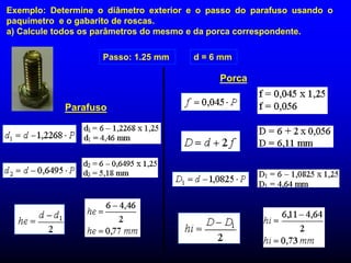 Exemplo: Determine o diâmetro exterior e o passo do parafuso usando o
paquímetro e o gabarito de roscas.
a) Calcule todos os parâmetros do mesmo e da porca correspondente.
Passo: 1.25 mm d = 6 mm
Parafuso
Porca
 