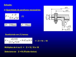 Solução:
a) Quantidade de parafusos necessários.
mm
D 210
 mm
d 10

 Z = 10 -- 19
Múltiplos de 4 ou 6  Z = 12, 16 e 18
Seleciona-se Z =16 (Fluido tóxico)
Sustituindo em (1) temos:
(1)
 d
D
Z
7
5
.
3 



a
 
 
8
.
18
42
.
9
10
7
5
.
3
210
Z 




a
a
 