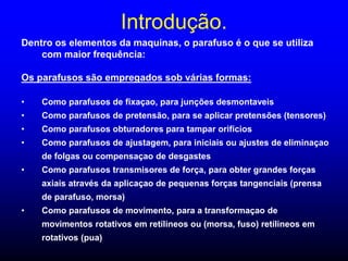 Introdução.
Dentro os elementos da maquinas, o parafuso é o que se utiliza
com maior frequência:
Os parafusos são empregados sob várias formas:
• Como parafusos de fixaçao, para junções desmontaveis
• Como parafusos de pretensão, para se aplicar pretensões (tensores)
• Como parafusos obturadores para tampar orificios
• Como parafusos de ajustagem, para iniciais ou ajustes de eliminaçao
de folgas ou compensaçao de desgastes
• Como parafusos transmisores de força, para obter grandes forças
axiais através da aplicaçao de pequenas forças tangenciais (prensa
de parafuso, morsa)
• Como parafusos de movimento, para a transformaçao de
movimentos rotativos em retílineos ou (morsa, fuso) retílineos em
rotativos (pua)
 