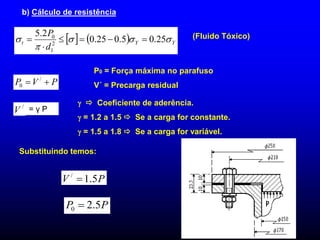 b) Cálculo de resistência
    Y
Y
t
d
P




 25
.
0
5
.
0
25
.
0
2
.
5
2
1
0





 (Fluido Tóxico)
P
V
P 
 /
0
= γ P
/
V
  Coeficiente de aderência.
 = 1.2 a 1.5  Se a carga for constante.
 = 1.5 a 1.8  Se a carga for variável.
P
V 5
.
1
/

P
P 5
.
2
0 
P0 = Força máxima no parafuso
V´ = Precarga residual
Substituindo temos:
 