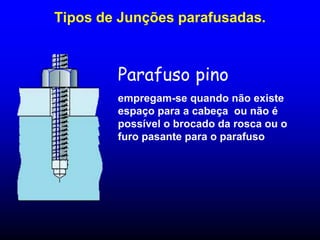 Parafuso pino
empregam-se quando não existe
espaço para a cabeça ou não é
possível o brocado da rosca ou o
furo pasante para o parafuso
Tipos de Junções parafusadas.
 