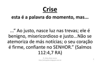 Crise
esta é a palavra do momento, mas...
...“ Ao justo, nasce luz nas trevas; ele é
benigno, misericordioso e justo...Não se
atemoriza de más notícias; o seu coração
é firme, confiante no SENHOR.” (Salmos
112:4,7 RA)
Pr. Almy Alves Junior
http://almyalves.blogspot.com.br
2
 