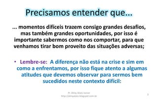 Precisamos entender que...
... momentos difíceis trazem consigo grandes desafios,
mas também grandes oportunidades, por isso é
importante sabermos como nos comportar, para que
venhamos tirar bom proveito das situações adversas;
• Lembre-se: A diferença não está na crise e sim em
como a enfrentamos, por isso fique atento a algumas
atitudes que devemos observar para sermos bem
sucedidos neste contexto difícil:
Pr. Almy Alves Junior
http://almyalves.blogspot.com.br
3
 