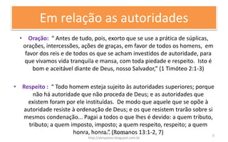 Em relação as autoridades
• Oração: “ Antes de tudo, pois, exorto que se use a prática de súplicas,
orações, intercessões, ações de graças, em favor de todos os homens, em
favor dos reis e de todos os que se acham investidos de autoridade, para
que vivamos vida tranquila e mansa, com toda piedade e respeito. Isto é
bom e aceitável diante de Deus, nosso Salvador,” (1 Timóteo 2:1-3)
• Respeito : “ Todo homem esteja sujeito às autoridades superiores; porque
não há autoridade que não proceda de Deus; e as autoridades que
existem foram por ele instituídas. De modo que aquele que se opõe à
autoridade resiste à ordenação de Deus; e os que resistem trarão sobre si
mesmos condenação... Pagai a todos o que lhes é devido: a quem tributo,
tributo; a quem imposto, imposto; a quem respeito, respeito; a quem
honra, honra.” (Romanos 13:1-2, 7)Pr. Almy Alves Junior
http://almyalves.blogspot.com.br
5
 