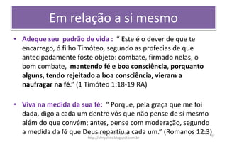 Em relação a si mesmo
• Adeque seu padrão de vida : “ Este é o dever de que te
encarrego, ó filho Timóteo, segundo as profecias de que
antecipadamente foste objeto: combate, firmado nelas, o
bom combate, mantendo fé e boa consciência, porquanto
alguns, tendo rejeitado a boa consciência, vieram a
naufragar na fé.” (1 Timóteo 1:18-19 RA)
• Viva na medida da sua fé: “ Porque, pela graça que me foi
dada, digo a cada um dentre vós que não pense de si mesmo
além do que convém; antes, pense com moderação, segundo
a medida da fé que Deus repartiu a cada um.” (Romanos 12:3)Pr. Almy Alves Junior
http://almyalves.blogspot.com.br
6
 