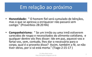 Em relação ao próximo
• Honestidade: “ O homem fiel será cumulado de bênçãos,
mas o que se apressa a enriquecer não passará sem
castigo.” (Provérbios 28:20 RA)
• Companheirismo: “ Se um irmão ou uma irmã estiverem
carecidos de roupa e necessitados do alimento cotidiano, e
qualquer dentre vós lhes disser: Ide em paz, aquecei-vos e
fartai-vos, sem, contudo, lhes dar o necessário para o
corpo, qual é o proveito disso? Assim, também a fé, se não
tiver obras, por si só está morta.” (Tiago 2:15-17 )
Pr. Almy Alves Junior
http://almyalves.blogspot.com.br
7
 